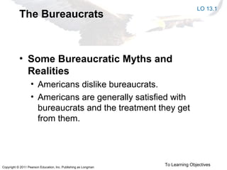 Copyright © 2011 Pearson Education, Inc. Publishing as Longman
The Bureaucrats
• Some Bureaucratic Myths and
Realities
• Americans dislike bureaucrats.
• Americans are generally satisfied with
bureaucrats and the treatment they get
from them.
LO 13.1
To Learning Objectives
 