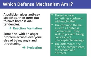 Which Defense Mechanism Am I?
A politician gives anti-gay
speeches, then turns out
to have homosexual
tendencies.
 Reaction Formation
Someone with an anger
problem accuses everyone
else of being angry and
threatening.
 Projection
 These two are
sometimes confused
with each other.
 The common theme,
as with all defense
mechanisms: they
seek to prevent being
conscious of
unacceptable feelings.
 The difference: the
first one compensates,
the second one
distracts.
 