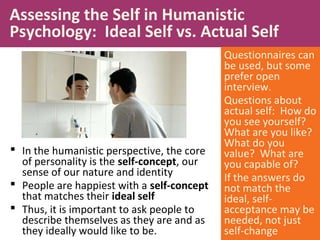  In the humanistic perspective, the core
of personality is the self-concept, our
sense of our nature and identity
 People are happiest with a self-concept
that matches their ideal self
 Thus, it is important to ask people to
describe themselves as they are and as
they ideally would like to be.
Assessing the Self in Humanistic
Psychology: Ideal Self vs. Actual Self
Questionnaires can
be used, but some
prefer open
interview.
Questions about
actual self: How do
you see yourself?
What are you like?
What do you
value? What are
you capable of?
If the answers do
not match the
ideal, self-
acceptance may be
needed, not just
self-change
 