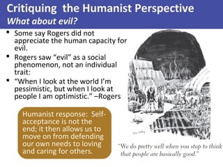  Some say Rogers did not
appreciate the human capacity for
evil.
 Rogers saw “evil” as a social
phenomenon, not an individual
trait:
 “When I look at the world I’m
pessimistic, but when I look at
people I am optimistic.” –Rogers
Critiquing the Humanist Perspective
What about evil?
Humanist response: Self-
acceptance is not the
end; it then allows us to
move on from defending
our own needs to loving
and caring for others.
 