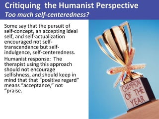 Some say that the pursuit of
self-concept, an accepting ideal
self, and self-actualization
encouraged not self-
transcendence but self-
indulgence, self-centeredness.
Humanist response: The
therapist using this approach
should not encourage
selfishness, and should keep in
mind that that “positive regard”
means “acceptance,” not
“praise.
Critiquing the Humanist Perspective
Too much self-centeredness?
 