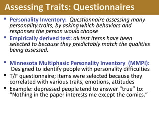 Assessing Traits: Questionnaires
 Personality Inventory: Questionnaire assessing many
personality traits, by asking which behaviors and
responses the person would choose
 Empirically derived test: all test items have been
selected to because they predictably match the qualities
being assessed.
 Minnesota Multiphasic Personality Inventory (MMPI):
Designed to identify people with personality difficulties
 T/F questionnaire; items were selected because they
correlated with various traits, emotions, attitudes
 Example: depressed people tend to answer “true” to:
“Nothing in the paper interests me except the comics.”
 
