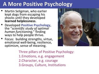 A More Positive Psychology
 Martin Seligman, who earlier
kept dogs from escaping his
shocks until they developed
learned helplessness.
 Developed Positive Psychology,
the “scientific study of optimal
human functioning,” finding
ways to help people thrive.
 Focus: building strengths, virtue,
emotional well-being, resilience,
optimism, sense of meaning.
Three pillars of Positive Psychology:
1.Emotions, e.g. engagement
2.Character, e.g. courage
3.Groups, Culture, Institutions
 