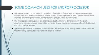 SOME COMMON USES FOR MICROPROCESSOR
 Microprocessor can be found in a variety of products. Some well known examples are
computers and industrial controls. Some not so obvious products that use microprocessor
include answering machines, compact disk players, and automobiles.
 The microprocessor supplies electronic products with new dimensions. In the past,
electronic products have been able to make simple decisions because of certain kinds of
circuitry and/or sensors
 The microprocessor, however, has multiplied this trait(feature) many times; Some devices,
most notably computer, now almost appear to think
 