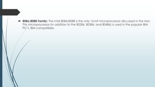  8086/8088 Family: The intel 8086/8088 is the only 16-bit microprocessor discussed in the text.
This microprocessor (in addition to the 80286, 80386, and 80486) is used in the popular IBM
PC’s. IBM compatibles.
 
