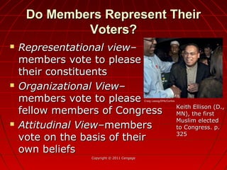 Do Members Represent TheirDo Members Represent Their
Voters?Voters?
 Representational view–Representational view–
members vote to pleasemembers vote to please
their constituentstheir constituents
 Organizational View–Organizational View–
members vote to pleasemembers vote to please
fellow members of Congressfellow members of Congress
 Attitudinal View–Attitudinal View–membersmembers
vote on the basis of theirvote on the basis of their
own beliefsown beliefs
Copyright © 2011 CengageCopyright © 2011 Cengage
Keith Ellison (D.,Keith Ellison (D.,
MN), the firstMN), the first
Muslim electedMuslim elected
to Congress. p.to Congress. p.
325325
Craig Lassig/EPA/Corbis
 