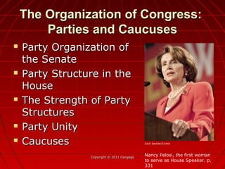 The Organization of Congress:The Organization of Congress:
Parties and CaucusesParties and Caucuses
 Party Organization ofParty Organization of
the Senatethe Senate
 Party Structure in theParty Structure in the
HouseHouse
 The Strength of PartyThe Strength of Party
StructuresStructures
 Party UnityParty Unity
 CaucusesCaucuses
Copyright © 2011 CengageCopyright © 2011 Cengage
Nancy Pelosi, the first woman
to serve as House Speaker. p.
331
Zach Seckler/Corbis
 