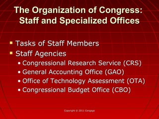 The Organization of Congress:The Organization of Congress:
Staff and Specialized OfficesStaff and Specialized Offices
 Tasks of Staff MembersTasks of Staff Members
 Staff AgenciesStaff Agencies
• Congressional Research Service (CRS)Congressional Research Service (CRS)
• General Accounting Office (GAO)General Accounting Office (GAO)
• Office of Technology Assessment (OTA)Office of Technology Assessment (OTA)
• Congressional Budget Office (CBO)Congressional Budget Office (CBO)
Copyright © 2011 CengageCopyright © 2011 Cengage
 