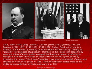 1891, 1895–1899) (left), Joseph G. Cannon (1903–1911) (center), and Sam1891, 1895–1899) (left), Joseph G. Cannon (1903–1911) (center), and Sam
Rayburn (1941–1947, 1949–1953, 1955–1961) (right). Reed put an end to aRayburn (1941–1947, 1949–1953, 1955–1961) (right). Reed put an end to a
filibuster in the House by refusing to allow dilatory motions and by counting asfilibuster in the House by refusing to allow dilatory motions and by counting as
“present”—for purposes of a quorum—members in the House even though they“present”—for purposes of a quorum—members in the House even though they
were not voting. Cannon further enlarged the Speaker’s power by refusing towere not voting. Cannon further enlarged the Speaker’s power by refusing to
recognize members who wished to speak without Cannon’s approval and byrecognize members who wished to speak without Cannon’s approval and by
increasing the power of the Rules Committee, over which he presided. Cannon wasincreasing the power of the Rules Committee, over which he presided. Cannon was
stripped of much of his power in 1910. Rayburn’s influence rested more on hisstripped of much of his power in 1910. Rayburn’s influence rested more on his
ability to persuade than on his formal powers. p. 316ability to persuade than on his formal powers. p. 316
Copyright © 2011 CengageCopyright © 2011 Cengage
Library of Congress
Library of Congress AP/Wide World Photos
 