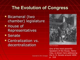 The Evolution of CongressThe Evolution of Congress
 Bicameral (twoBicameral (two
chamber) legislaturechamber) legislature
 House ofHouse of
RepresentativesRepresentatives
 SenateSenate
 Centralization vs.Centralization vs.
decentralizationdecentralization
Copyright © 2011 CengageCopyright © 2011 Cengage
One of the most powerful
Speakers of the House, Henry
Clay, is shown here addressing
the U. S. Senate around 1850.
p. 318
Library of Congress
 
