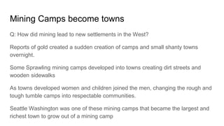 Mining Camps become towns
Q: How did mining lead to new settlements in the West?
Reports of gold created a sudden creation of camps and small shanty towns
overnight.
Some Sprawling mining camps developed into towns creating dirt streets and
wooden sidewalks
As towns developed women and children joined the men, changing the rough and
tough tumble camps into respectable communities.
Seattle Washington was one of these mining camps that became the largest and
richest town to grow out of a mining camp
 