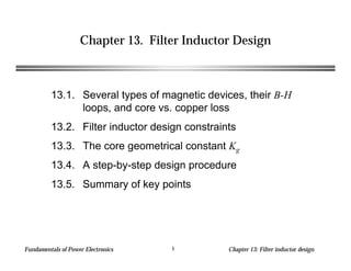 Fundamentals of Power Electronics Chapter 13: Filter inductor design1
Chapter 13. Filter Inductor Design
13.1. Several types of magnetic devices, their B-H
loops, and core vs. copper loss
13.2. Filter inductor design constraints
13.3. The core geometrical constant Kg
13.4. A step-by-step design procedure
13.5. Summary of key points