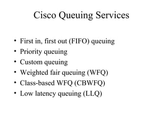 Cisco Queuing Services
• First in, first out (FIFO) queuing
• Priority queuing
• Custom queuing
• Weighted fair queuing (WFQ)
• Class-based WFQ (CBWFQ)
• Low latency queuing (LLQ)
 