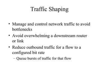 Traffic Shaping
• Manage and control network traffic to avoid
bottlenecks
• Avoid overwhelming a downstream router
or link
• Reduce outbound traffic for a flow to a
configured bit rate
– Queue bursts of traffic for that flow
 
