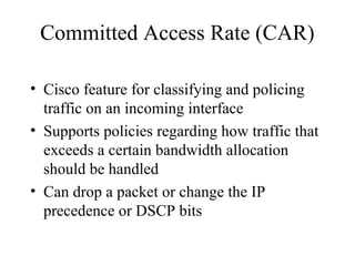 Committed Access Rate (CAR)
• Cisco feature for classifying and policing
traffic on an incoming interface
• Supports policies regarding how traffic that
exceeds a certain bandwidth allocation
should be handled
• Can drop a packet or change the IP
precedence or DSCP bits
 