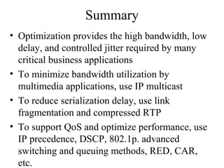 Summary
• Optimization provides the high bandwidth, low
delay, and controlled jitter required by many
critical business applications
• To minimize bandwidth utilization by
multimedia applications, use IP multicast
• To reduce serialization delay, use link
fragmentation and compressed RTP
• To support QoS and optimize performance, use
IP precedence, DSCP, 802.1p. advanced
switching and queuing methods, RED, CAR,
etc.
 