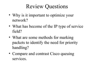 Review Questions
• Why is it important to optimize your
network?
• What has become of the IP type of service
field?
• What are some methods for marking
packets to identify the need for priority
handling?
• Compare and contrast Cisco queuing
services.
 