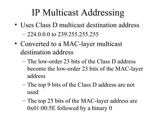IP Multicast Addressing
• Uses Class D multicast destination address
– 224.0.0.0 to 239.255.255.255
• Converted to a MAC-layer multicast
destination address
– The low-order 23 bits of the Class D address
become the low-order 23 bits of the MAC-layer
address
– The top 9 bits of the Class D address are not
used
– The top 25 bits of the MAC-layer address are
0x01:00:5E followed by a binary 0
 