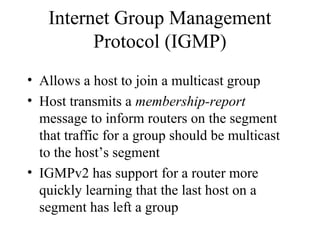 Internet Group Management
Protocol (IGMP)
• Allows a host to join a multicast group
• Host transmits a membership-report
message to inform routers on the segment
that traffic for a group should be multicast
to the host’s segment
• IGMPv2 has support for a router more
quickly learning that the last host on a
segment has left a group
 