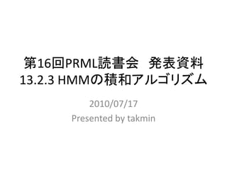 第16回PRML読書会 発表資料
13.2.3 HMMの積和アルゴリズム
         2010/07/17
     Presented by takmin
 