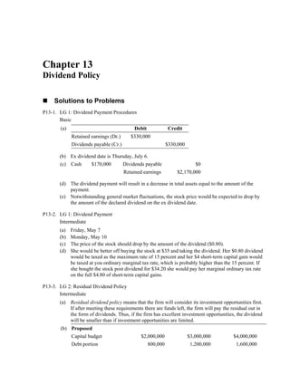 Chapter 13
Dividend Policy
Solutions to Problems
P13-1. LG 1: Dividend Payment Procedures
Basic
(a) Debit Credit
Retained earnings (Dr.) $330,000
Dividends payable (Cr.) $330,000
(b) Ex dividend date is Thursday, July 6.
(c) Cash $170,000 Dividends payable $0
Retained earnings $2,170,000
(d) The dividend payment will result in a decrease in total assets equal to the amount of the
payment.
(e) Notwithstanding general market fluctuations, the stock price would be expected to drop by
the amount of the declared dividend on the ex dividend date.
P13-2. LG 1: Dividend Payment
Intermediate
(a) Friday, May 7
(b) Monday, May 10
(c) The price of the stock should drop by the amount of the dividend ($0.80).
(d) She would be better off buying the stock at $35 and taking the dividend. Her $0.80 dividend
would be taxed as the maximum rate of 15 percent and her $4 short-term capital gain would
be taxed at you ordinary marginal tax rate, which is probably higher than the 15 percent. If
she bought the stock post dividend for $34.20 she would pay her marginal ordinary tax rate
on the full $4.80 of short-term capital gains.
P13-3. LG 2: Residual Dividend Policy
Intermediate
(a) Residual dividend policy means that the firm will consider its investment opportunities first.
If after meeting these requirements there are funds left, the firm will pay the residual out in
the form of dividends. Thus, if the firm has excellent investment opportunities, the dividend
will be smaller than if investment opportunities are limited.
(b) Proposed
Capital budget $2,000,000 $3,000,000 $4,000,000
Debt portion 800,000 1,200,000 1,600,000
 