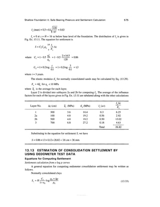 Shallow Foundation II: Safe Bearing Pressure and Settlement Calculation 575
Iz (max) = 0.5+0.1J— = 0.63
/z = 0atz = /f= 16m below base level of the foundation. The distribution of Iz is given in
Fig. Ex. 13.11. The equation for settlement is
2B I
-^Az
o Es
where C, =1-0.5 =1-0.5 =0.86
qn 120
C2 = l +0.21og^- = l +0.21og^- =1.3
where t = 3 years.
The elastic modulus Es for normally consolidated sands may be calculated by Eq. (13.29).
Es = 4qc forqc <10MPa
where qc is the average for each layer.
Layer 2 is divided into sublayers 2a and 2b for computing / . The average of the influence
factors for each of the layers given in Fig.Ex. 13.11 are tabulated along with the other calculations
Layer No.
1
2a
2b
3
Substituting
Az (cm)
300
100
500
700
qc (MPa) Es
3.6
4.8
4.8
6.8
; in the equation for settlement 5, we
5 = 0.86x1.3x0.12x26.82= 3.6 cm = 36 mm
(MPa)
14.4
19.2
19.2
27.2
have
Iz (av)
0.3
0.56
0.50
0.18
Total
^T
6.25
2.92
13.02
4.63
26.82
13.13 ESTIMATION OF CONSOLIDATION SETTLEMENT BY
USING OEDOMETER TEST DATA
Equations for Computing Settlement
Settlement calculation from e-logp curves
A general equation for computing oedometer consolidation settlement may be written as
follows.
Normally consolidated clays
r, u C
C , _ / ?
0 + A
P
s
c =//-——log (13.33)
Po
 