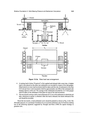 Shallow Foundation II: Safe Bearing Pressure and Settlement Calculation 549
rod -
|k
k^
ns— Channel
IL
Steel girders
g
5IC ^V-^
""•^X ^-^ |
/  (
Anchors ^
1
r_
Extension ^^
pipe ^~^^
rt


—I
13
L_
u
c=
3-1
^^_ Hydraulic
>^ jack
p
Dial gau£
«h
4
;e
a
i
£55
T^^-^S; .^^Ita.
J]
£
^ 7 N
1 / 
Y
S;
Test plate —/ |^_ &p __^| >^ Testpit
Section
^na
©
©
©
—
©
©
©
U1Ci
i
i
I
2 Girders
A
i i /
p
 
i . t i i i i
)
Test plate
i i
i
1
Support
©
©
©
n
1
©
©
©
4.
Top plan
Figure 13.2a Plate load test arrangement
A seating load of about 70 gm/cm2
is first applied and released after some time. A higher
load is next placed on the plate and settlements are recorded by means of the dial gauges.
Observations on every load increment shall be taken until the rate of settlement is less than
0.25 mm per hour. Load increments shall be approximately one-fifth of the estimated safe
bearing capacity of the soil. The average of the settlements recorded by 2 or 3 dial gauges
shall be taken as the settlement of the plate for each of the load increments.
5. The test should continue until a total settlement of 2.5 cm or the settlement at which the soil
fails, whichever is earlier, is obtained. After the load is released, the elastic rebound of the
soil should be recorded.
From the test results, a load-settlement curve should be plotted as shown in Fig. 13.2b. The
allowable pressure on a prototype foundation for an assumed settlement may be found by making
use of the following equations suggested by Terzaghi and Peck (1948) for square footings in
granular soils.
 