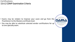 Certifications
13.4.2 CDMP Examination Criteria
• Exams may be retaken to improve your score and go from the
Practitioner to the Mastery certificate level.
• You may be able to substitute selected vendor certifications for up
to one specially exam.
 