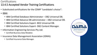 Certifications
13.4.5 Accepted Vendor Training Certifications
• Substituted certifications for the CDMP “candidate’s choice”:
• IBM:
• IBM Certified Database Administrator – DB2 Universal DB.
• IBM Certified Advance DB administrator – DB2 Universal DB.
• IBM Certified Solutions Expert- BD2 Universal DB.
• IBM Certified Solutions Expert- DB2 Content Manager.
• Information Engineering Services Pty Ltd:
• Certified Business Data Modeler.
• Insurance Data Management Association (IDMA):
• Certified Insurance Data Manager.
 