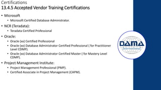 Certifications
13.4.5 Accepted Vendor Training Certifications
• Microsoft
• Microsoft Certified Database Administrator.
• NCR (Teradata):
• Teradata Certified Professional
• Oracle:
• Oracle (xx) Certified Professional
• Oracle (xx) Database Administrator Certified Professional ( for Practitioner
Level CDMP).
• Oracle (xx) Database Administrator Certified Master ( for Mastery Level
CDMP).
• Project Management Institute:
• Project Management Professional (PMP).
• Certified Associate in Project Management (CAPM).
 