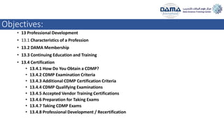 Objectives:
• 13 Professional Development
• 13.1 Characteristics of a Profession
• 13.2 DAMA Membership
• 13.3 Continuing Education and Training
• 13.4 Certification
• 13.4.1 How Do You Obtain a CDMP?
• 13.4.2 CDMP Examination Criteria
• 13.4.3 Additional CDMP Certification Criteria
• 13.4.4 CDMP Qualifying Examinations
• 13.4.5 Accepted Vendor Training Certifications
• 13.4.6 Preparation for Taking Exams
• 13.4.7 Taking CDMP Exams
• 13.4.8 Professional Development / Recertification
 