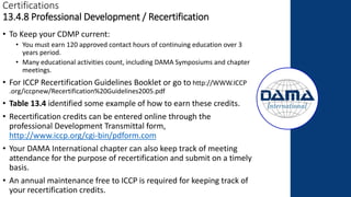 Certifications
13.4.8 Professional Development / Recertification
• To Keep your CDMP current:
• You must earn 120 approved contact hours of continuing education over 3
years period.
• Many educational activities count, including DAMA Symposiums and chapter
meetings.
• For ICCP Recertification Guidelines Booklet or go to http://WWW.ICCP
.org/iccpnew/Recertification%20Guidelines2005.pdf
• Table 13.4 identified some example of how to earn these credits.
• Recertification credits can be entered online through the
professional Development Transmittal form,
http://www.iccp.org/cgi-bin/pdform.com
• Your DAMA International chapter can also keep track of meeting
attendance for the purpose of recertification and submit on a timely
basis.
• An annual maintenance free to ICCP is required for keeping track of
your recertification credits.
 