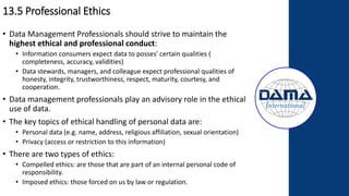 13.5 Professional Ethics
• Data Management Professionals should strive to maintain the
highest ethical and professional conduct:
• Information consumers expect data to posses' certain qualities (
completeness, accuracy, validities)
• Data stewards, managers, and colleague expect professional qualities of
honesty, integrity, trustworthiness, respect, maturity, courtesy, and
cooperation.
• Data management professionals play an advisory role in the ethical
use of data.
• The key topics of ethical handling of personal data are:
• Personal data (e.g. name, address, religious affiliation, sexual orientation)
• Privacy (access or restriction to this information)
• There are two types of ethics:
• Compelled ethics: are those that are part of an internal personal code of
responsibility.
• Imposed ethics: those forced on us by law or regulation.
 