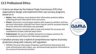 13.5 Professional Ethics
• Criteria set down by the Federal Trade Commission (FTC) that
organizations design and implement their own privacy programs
based on it:
• Notice: Data collectors must disclose their information practices before
collecting personal information from consumers.
• Choice: Consumers must be given options with respect to whether and how
personal information collected from them may be used for purposes beyond
those for which the information was provided.
• Access: Consumers should be able to view and contest the accuracy and
completeness of data collected about them.
• Enforcement: the use of a reliable mechanism to impose sanctions for
noncompliance with these fair information practices.
• Canadian privacy law is hybrid of comprehensive regime of privacy
protection along with industry self regulation.
• PIPEDA ( Personal information Protection and Electronic Documents Act)
cover all businesses who collect, use, and disseminate personal information in
the course of commercial activities.
 