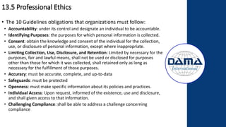13.5 Professional Ethics
• The 10 Guidelines obligations that organizations must follow:
• Accountability: under its control and designate an individual to be accountable.
• Identifying Purposes: the purposes for which personal information is collected.
• Consent: obtain the knowledge and consent of the individual for the collection,
use, or disclosure of personal information, except where inappropriate.
• Limiting Collection, Use, Disclosure, and Retention: Limited by necessary for the
purposes, fair and lawful means, shall not be used or disclosed for purposes
other than those for which it was collected, shall retained only as long as
necessary for the fulfillment of those purposes.
• Accuracy: must be accurate, complete, and up-to-data
• Safeguards: must be protected
• Openness: must make specific information about its policies and practices.
• Individual Access: Upon request, informed of the existence, use and disclosure,
and shall given access to that information.
• Challenging Compliance: shall be able to address a challenge concerning
compliance
 