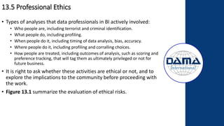 13.5 Professional Ethics
• Types of analyses that data professionals in BI actively involved:
• Who people are, including terrorist and criminal identification.
• What people do, including profiling.
• When people do it, including timing of data analysis, bias, accuracy.
• Where people do it, including profiling and corralling choices.
• How people are treated, including outcomes of analysis, such as scoring and
preference tracking, that will tag them as ultimately privileged or not for
future business.
• It is right to ask whether these activities are ethical or not, and to
explore the implications to the community before proceeding with
the work.
• Figure 13.1 summarize the evaluation of ethical risks.
 
