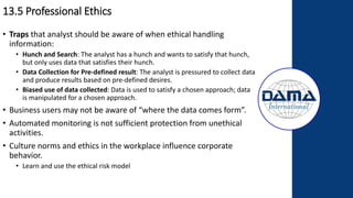 13.5 Professional Ethics
• Traps that analyst should be aware of when ethical handling
information:
• Hunch and Search: The analyst has a hunch and wants to satisfy that hunch,
but only uses data that satisfies their hunch.
• Data Collection for Pre-defined result: The analyst is pressured to collect data
and produce results based on pre-defined desires.
• Biased use of data collected: Data is used to satisfy a chosen approach; data
is manipulated for a chosen approach.
• Business users may not be aware of “where the data comes form”.
• Automated monitoring is not sufficient protection from unethical
activities.
• Culture norms and ethics in the workplace influence corporate
behavior.
• Learn and use the ethical risk model
 