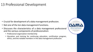 13 Professional Development
• Crucial for development of a data management profession.
• Not one of the ten data management functions.
• Discusses the characteristics of a data management professional
and the various components of professionalism:
• Professional organization membership
• Education and training for continuing education, certification program,
ethics, and the notable members in the data management profession.
 