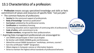 13.1 Characteristics of a profession:
• Profession means occupy specialized knowledge and skills or feels
commitment of values and resources of specific field. “not just jobs”.
• The common features of professions:
• Society for the communal support of professionals.
• Body of knowledge “consensus publication”
• Curriculum validated by the professional society.
• Certification or mandatory licensing.
• Continuing education and an expectation of continuing skills of professionals.
• Code of ethics, with commitment to do
• Notable members, recognized for their professionalism.
• Aspiring Data management professionals are encouraged to:
• Join DAMA and participate in their Local chapter.
• Be familiar with DAMA-DMBOK guide and Dictionary.
• Attend the annual DAMA Symposium “workshops, seminars, courses”.
• Earn the certificated “CDMP” designation.
• Obtain degree in Computer science or Information Systems
• Strive to maintain the highest ethical standards of professional behavior.
 