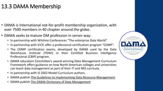 13.3 DAMA Membership
• DAMA is International not-for-profit membership organization, with
over 7500 members in 40 chapter around the globe.
• DAMA seeks to mature DM profession in server way:
• In partnership with Wilshire Conferences “The enterprise Data World”.
• In partnership with ICCP, offer a professional certification program “CDMP”.
• The CDMP certification exams, developed by DAMA used by the Data
Warehouse Institute (TDWI) in their Certified Business intelligence
Professional (CBIP) program.
• DAMA education Committee’s award-winning Data Management Curriculum
Framework offers guidance on how North American colleges and universities
can teach data management as part of their IT and MIS curricula.
• In partnership with IS 2002 Model Curriculum authors.
• DAMA publish The Guidelines to implementing Data Resource Management.
• DAMA publish The DAMA Dictionary of Data Management
 