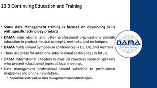 13.3 Continuing Education and Training
• Some data Management training is focused on developing skills
with specific technology products.
• DAMA international and other professional organizations provide
education in product-neutral concepts, methods, and techniques.
• DAMA holds annual Symposium conferences in US, UK, and Australia.
• There are plans for additional international conferences in future.
• DAMA International Chapters in over 20 countries sponsor speakers
who present educational topics at local meetings.
• Data management professional should subscribe to professional
magazines and online newsletters.
• Should be well read on data management and related topics.
 