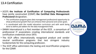 13.4 Certification
• (ICCP) the Institute of Certification of Computing Professionals
have jointly constructed (CDMP) the Certified Data Management
Professional designation.
• The certification program gives data management professional opportunity to
show professional growth that can enhance their personal and career goals.
• Is coordinated with the model education curriculum and with work being
done to define job ladders for the data management field.
• DAMA International is a Part member of the ICCP, a consortium of
professional IT associations creating international standards and
certification credentials since 1973.
• The ICCP offers internationally recognized product and vendor
neutral certification programs that test stringent industry
fundamentals for the computing profession.
• The ICCP office administers the testing and recertification programs
for the CDMP.
 