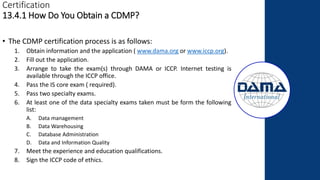 Certification
13.4.1 How Do You Obtain a CDMP?
• The CDMP certification process is as follows:
1. Obtain information and the application ( www.dama.org or www.iccp.org).
2. Fill out the application.
3. Arrange to take the exam(s) through DAMA or ICCP. Internet testing is
available through the ICCP office.
4. Pass the IS core exam ( required).
5. Pass two specialty exams.
6. At least one of the data specialty exams taken must be form the following
list:
A. Data management
B. Data Warehousing
C. Database Administration
D. Data and Information Quality
7. Meet the experience and education qualifications.
8. Sign the ICCP code of ethics.
 