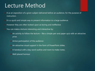 Lecture Method
 It as an exposition of a given subject delivered before an audience, for the purpose of
instruction.
 It is a quick and simple way to present information to a large audience.
 However they are often looked upon as boring and ineffective
 You can make a lecture interesting and interactive by:
 An activity to follow the lecture – like a simple pen and paper quiz with an attractive
prize.
 Active participation of the audience
 An attractive visual support in the form of PowerPoint slides.
 A handout with a key word outline and room to make notes.
 Well placed humour
 