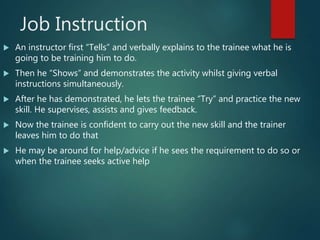 Job Instruction
 An instructor first “Tells” and verbally explains to the trainee what he is
going to be training him to do.
 Then he “Shows” and demonstrates the activity whilst giving verbal
instructions simultaneously.
 After he has demonstrated, he lets the trainee “Try” and practice the new
skill. He supervises, assists and gives feedback.
 Now the trainee is confident to carry out the new skill and the trainer
leaves him to do that
 He may be around for help/advice if he sees the requirement to do so or
when the trainee seeks active help
 
