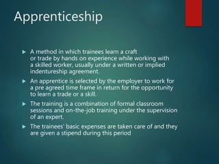 Apprenticeship
 A method in which trainees learn a craft
or trade by hands on experience while working with
a skilled worker, usually under a written or implied
indentureship agreement.
 An apprentice is selected by the employer to work for
a pre agreed time frame in return for the opportunity
to learn a trade or a skill.
 The training is a combination of formal classroom
sessions and on-the-job training under the supervision
of an expert.
 The trainees’ basic expenses are taken care of and they
are given a stipend during this period
 