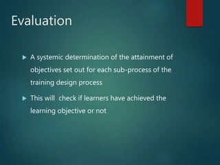 Evaluation
 A systemic determination of the attainment of
objectives set out for each sub-process of the
training design process
 This will check if learners have achieved the
learning objective or not
 