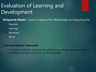 Evaluation of Learning and
Development
Kirkpatrick Model – used to measure the effectiveness by measuring the:
Reaction
Learning
Behaviour
Result
 Training Metrics: Scorecard
A training scorecard measures the performance of the training function in
providing training programmes to the employees.
 