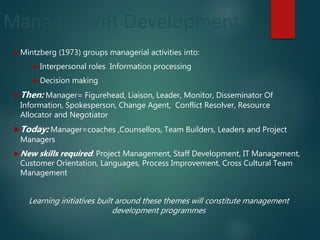 Management Development
Mintzberg (1973) groups managerial activities into:
Interpersonal roles Information processing
Decision making
Then: Manager= Figurehead, Liaison, Leader, Monitor, Disseminator Of
Information, Spokesperson, Change Agent, Conflict Resolver, Resource
Allocator and Negotiator
Today: Manager=coaches ,Counsellors, Team Builders, Leaders and Project
Managers
New skills required: Project Management, Staff Development, IT Management,
Customer Orientation, Languages, Process Improvement, Cross Cultural Team
Management
Learning initiatives built around these themes will constitute management
development programmes
 