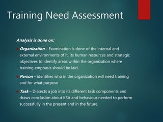 Training Need Assessment
Analysis is done on:
Organization – Examination is done of the internal and
external environments of it, its human resources and strategic
objectives to identify areas within the organization where
training emphasis should be laid.
Person – identifies who in the organization will need training
and for what purpose
Task – Dissects a job into its different task components and
draws conclusion about KSA and behaviour needed to perform
successfully in the present and in the future
 
